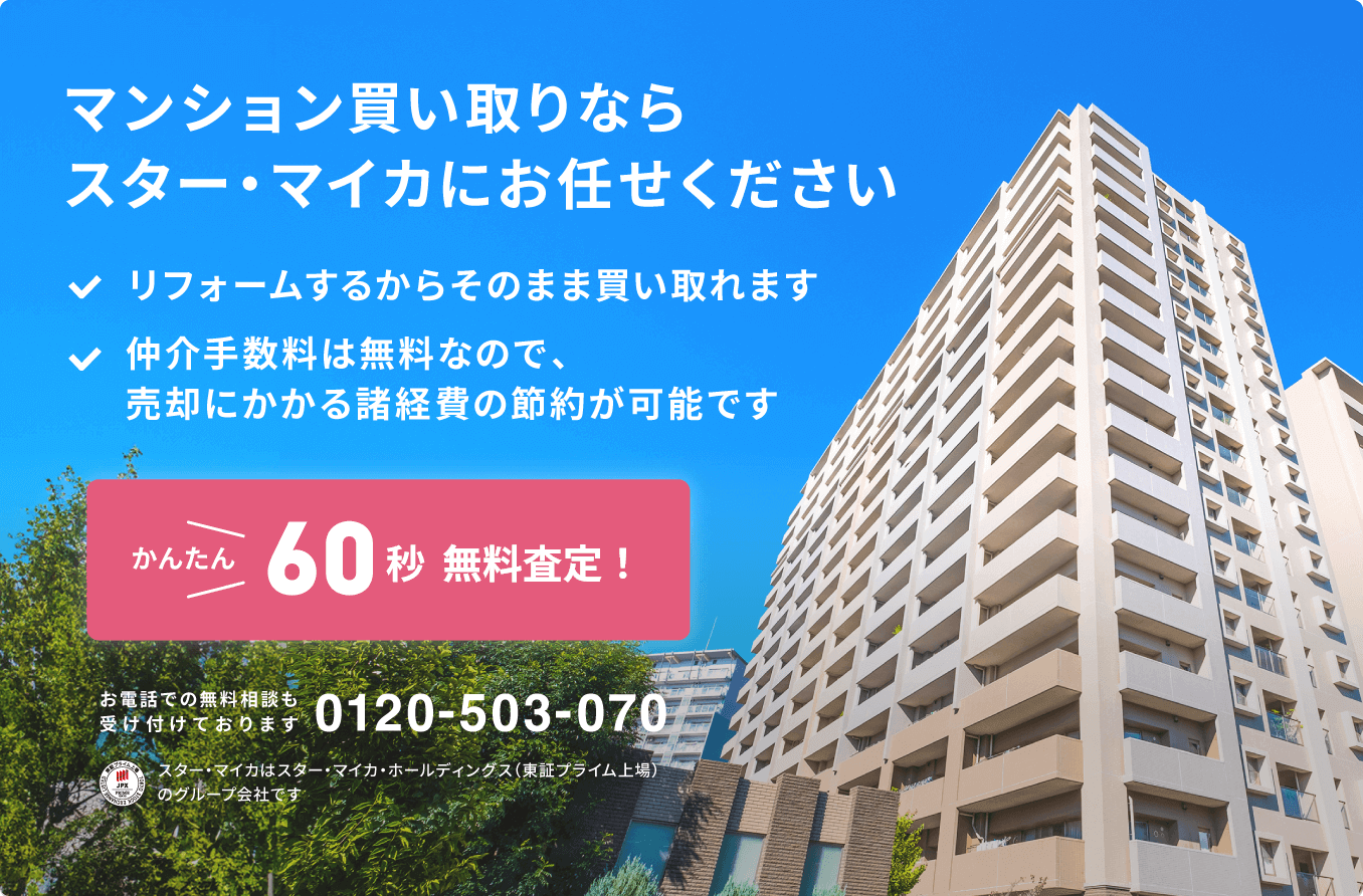 マンション買い取りならスター・マイカにお任せください。リフォームするからそのまま買い取れます。仲介手数料は無料なので、売却にかかる諸経費の節約が可能です。かんたん60秒無料査定